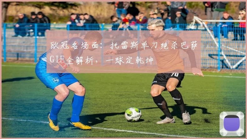 欧冠名场面：托雷斯单刀绝杀巴萨GIF全解析，一球定乾坤