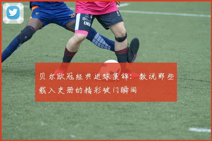 贝尔欧冠经典进球集锦：数说那些载入史册的精彩破门瞬间
