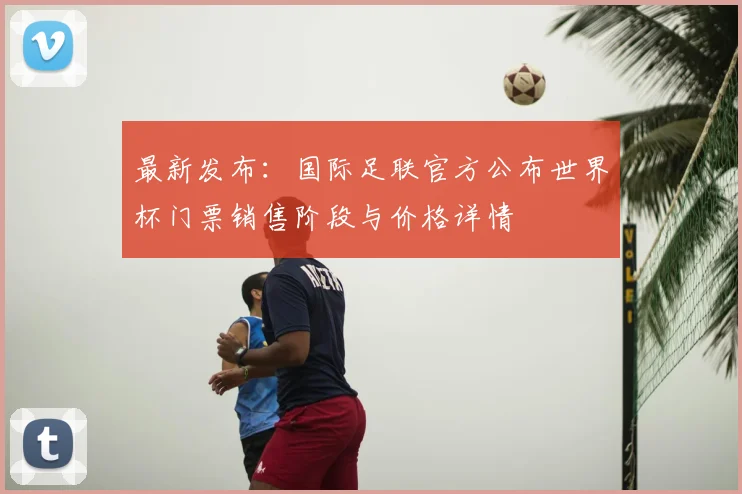 最新发布：国际足联官方公布世界杯门票销售阶段与价格详情