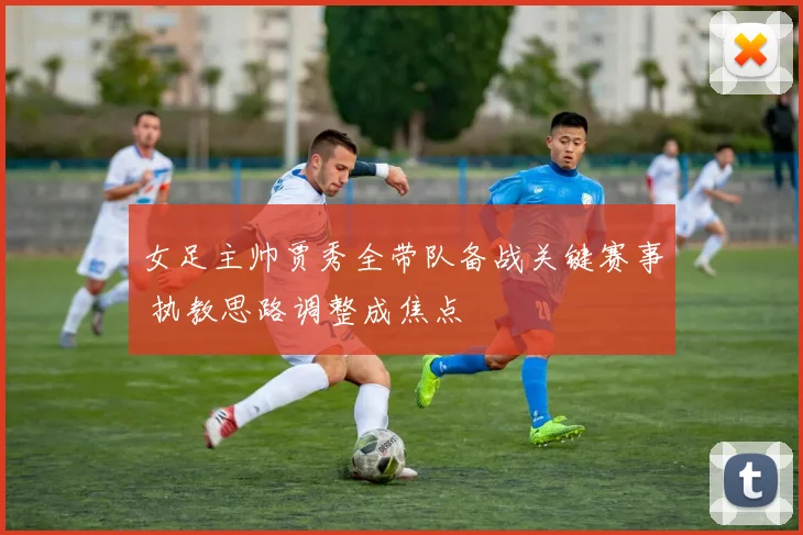 女足主帅贾秀全带队备战关键赛事 执教思路调整成焦点