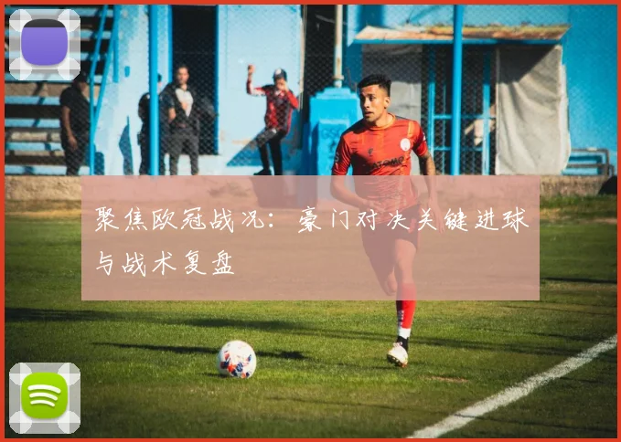 聚焦欧冠战况：豪门对决关键进球与战术复盘