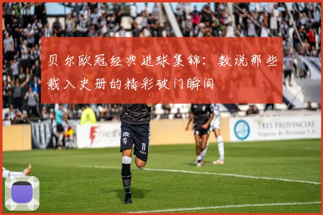 贝尔欧冠经典进球集锦：数说那些载入史册的精彩破门瞬间