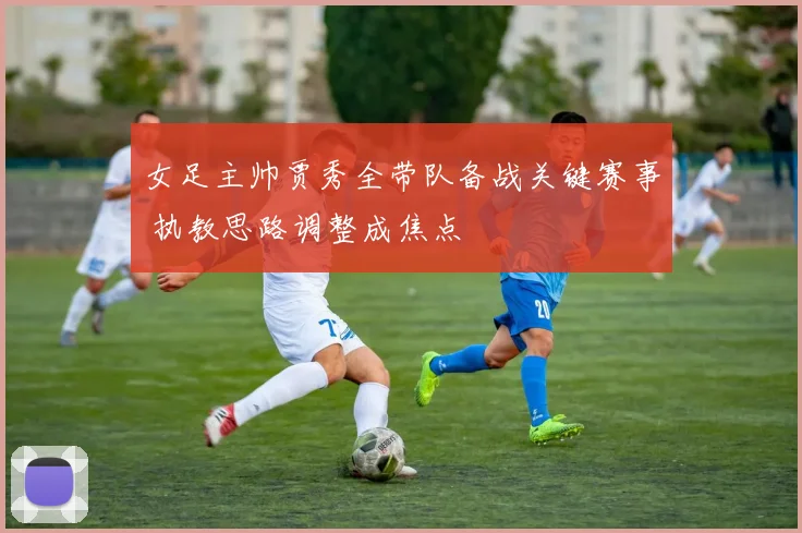 女足主帅贾秀全带队备战关键赛事 执教思路调整成焦点