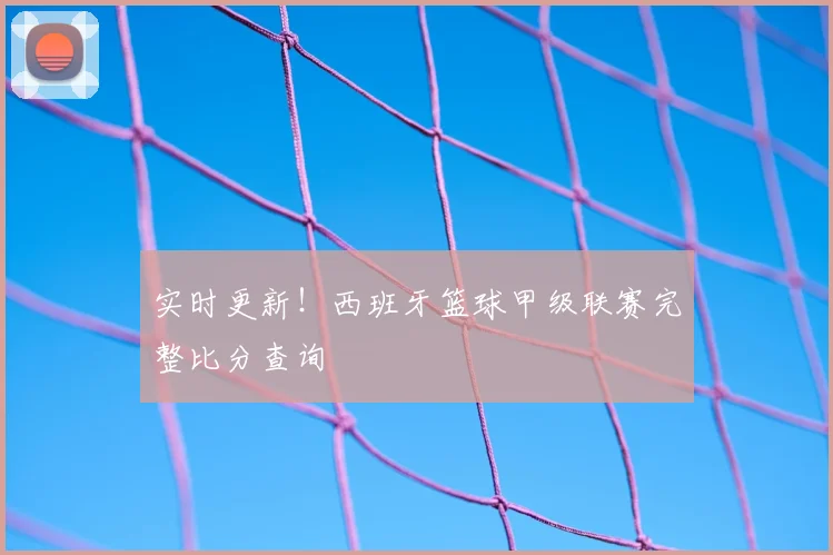 实时更新！西班牙篮球甲级联赛完整比分查询