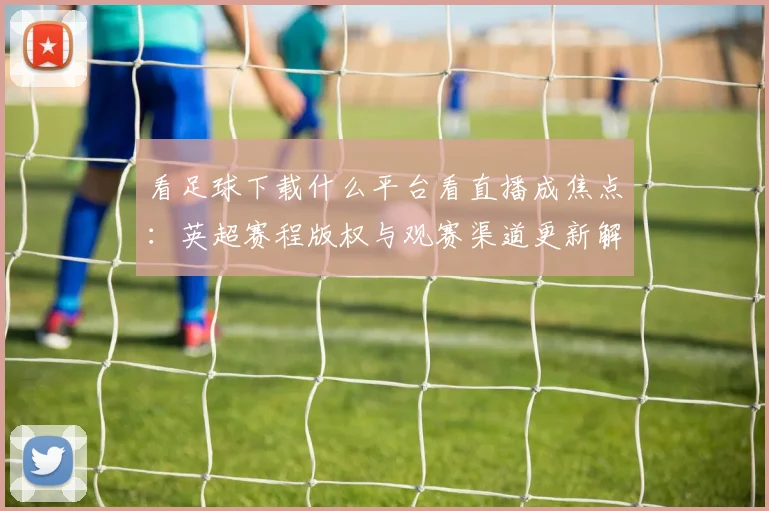 看足球下载什么平台看直播成焦点：英超赛程版权与观赛渠道更新解读