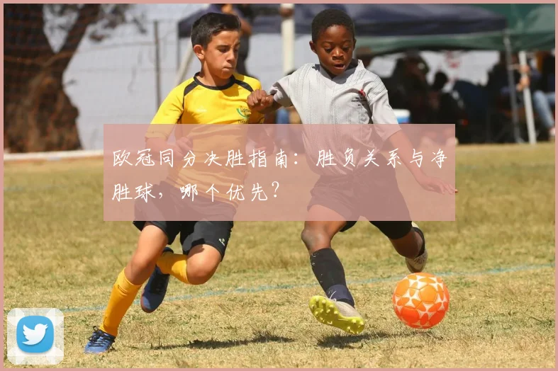 欧冠同分决胜指南：胜负关系与净胜球，哪个优先？