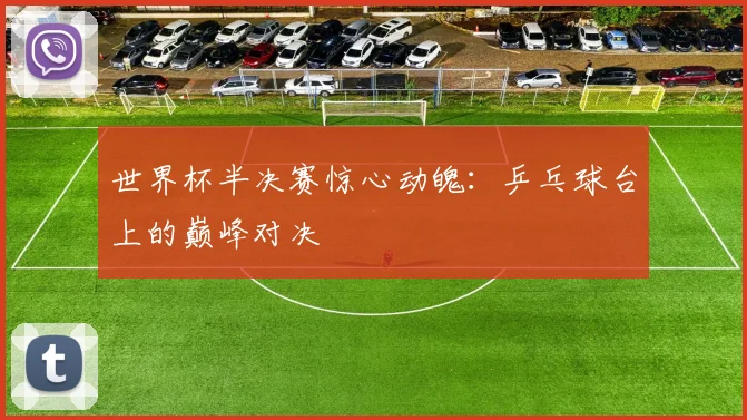世界杯半决赛惊心动魄：乒乓球台上的巅峰对决