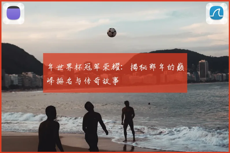 年世界杯冠军荣耀：揭秘那年的巅峰排名与传奇故事