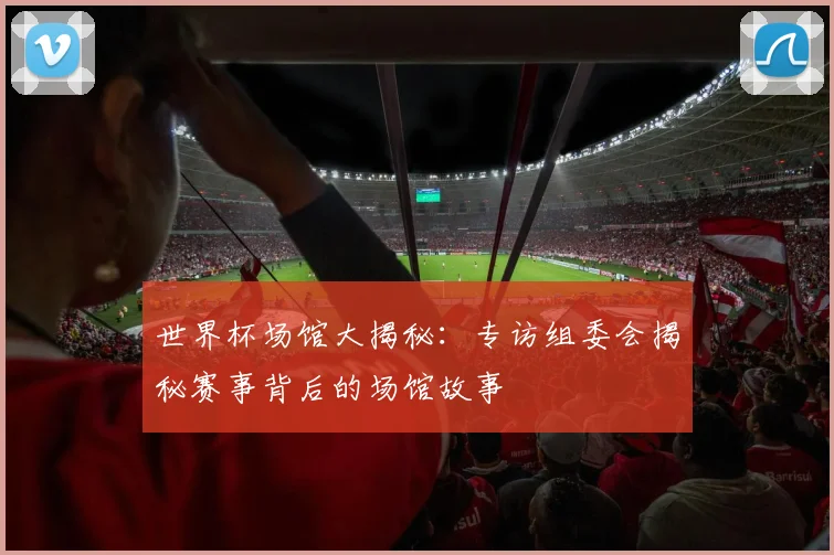 世界杯场馆大揭秘：专访组委会揭秘赛事背后的场馆故事